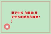 灵芝生长 在哪里(灵芝生长的地点在哪里？)