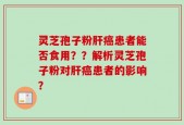 灵芝孢子粉肝癌患者能否食用？？解析灵芝孢子粉对肝癌患者的影响？