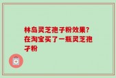 林岛灵芝孢子粉效果？在淘宝买了一瓶灵芝孢孑粉