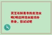 灵芝石斛麦冬陈皮泡水喝(喝这种泡水能功补养身，你试试吧