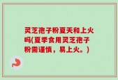 灵芝孢子粉夏天和上火吗(夏季食用灵芝孢子粉需谨慎，易上火。)