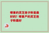 哪里的灵芝孢子粉是最好的？哪里产的灵芝孢子粉最好