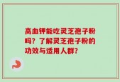 高血钾能吃灵芝孢子粉吗？了解灵芝孢子粉的功效与适用人群？