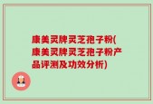 康美灵牌灵芝孢子粉(康美灵牌灵芝孢子粉产品评测及功效分析)