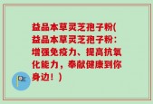 益品本草灵芝孢子粉(益品本草灵芝孢子粉：增强免疫力、提高抗氧化能力，奉献健康到你身边！)