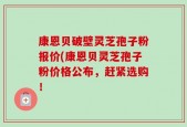 康恩贝破壁灵芝孢子粉报价(康恩贝灵芝孢子粉价格公布，赶紧选购！