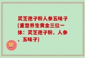 灵芝孢子粉人参五味子(重塑养生黄金三位一体：灵芝孢子粉、人参、五味子)