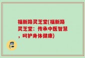 福新路灵芝堂(福新路灵芝堂：传承中医智慧，呵护身体健康)