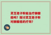 灵芝孢子粉能治疗肺腺癌吗？探讨灵芝孢子粉对肺腺癌的疗效？