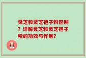 灵芝和灵芝孢子粉区别？详解灵芝和灵芝孢子粉的功效与作用？