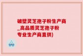 破壁灵芝孢子粉生产商_高品质灵芝孢子粉 专业生产商直供)