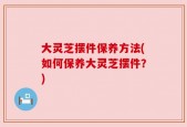 大灵芝摆件保养方法(如何保养大灵芝摆件？)