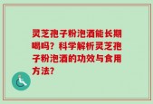 灵芝孢子粉泡酒能长期喝吗？科学解析灵芝孢子粉泡酒的功效与食用方法？