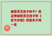 破壁灵芝孢子粉干？修正牌破壁灵芝孢子粉《官方价格》到底多少钱一盒