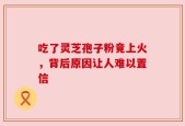吃了灵芝孢子粉竟上火，背后原因让人难以置信
