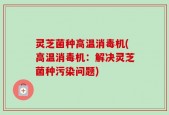 灵芝菌种高温消毒机(高温消毒机：解决灵芝菌种污染问题)