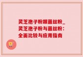 灵芝孢子粉跟菌丝粉_灵芝孢子粉与菌丝粉：全面比较与应用指南