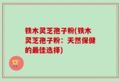 铁木灵芝孢子粉(铁木灵芝孢子粉：天然保健的最佳选择)