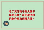 吃了灵芝孢子粉大便干燥怎么办？灵芝孢子粉的副作用及调理方法？