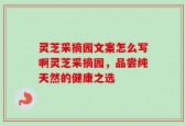 灵芝采摘园文案怎么写啊灵芝采摘园，品尝纯天然的健康之选