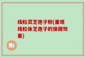 线粒灵芝孢子粉(重现线粒体芝孢子的保健效果)