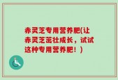 赤灵芝专用营养肥(让赤灵芝茁壮成长，试试这种专用营养肥！)