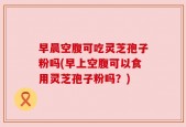早晨空腹可吃灵芝孢子粉吗(早上空腹可以食用灵芝孢子粉吗？)