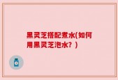 黑灵芝搭配煮水(如何用黑灵芝泡水？)