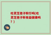 吃灵芝孢子粉行吗(吃灵芝孢子粉有益健康吗？)