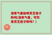 湿寒气重能喝灵芝孢子粉吗(湿寒气重，可饮用灵芝孢子粉吗？)
