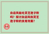 白店风能吃灵芝孢子粉吗？探讨白店风和灵芝孢子粉的食用效果？