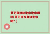 灵芝直接能泡水泡水喝吗(灵芝可否直接泡水喝？)