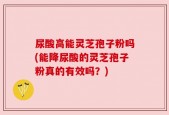 尿酸高能灵芝孢子粉吗(能降尿酸的灵芝孢子粉真的有效吗？)