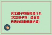 灵芝孢子粉指的是什么(灵芝孢子粉：益生菌代表的双重健康护盾)