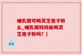 哺乳期可喝灵芝孢子粉么_哺乳期妈妈能喝灵芝孢子粉吗？)