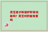 灵芝孢子粉保护肝肾功能吗？灵芝对肝脏有害吗