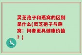 灵芝孢子和燕窝的区别是什么(灵芝孢子与燕窝：何者更具健康价值？)