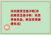 许氏牌灵芝孢子粉(许氏牌灵芝孢子粉：天然养身良品，助您享受健康生活)