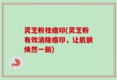 灵芝粉祛痘印(灵芝粉有效消除痘印，让肌肤焕然一新)
