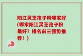 阳江灵芝孢子粉哪家好(哪家阳江灵芝孢子粉最好？排名前三强势推荐！)