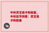 中秋灵芝孢子粉胶囊_中秋佳节特惠：灵芝孢子粉胶囊