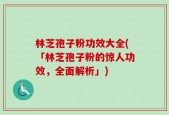 林芝孢子粉功效大全(「林芝孢子粉的惊人功效，全面解析」)