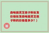 森味园灵芝孢子粉批发价格批发森味园灵芝孢子粉的价格是多少？)