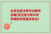 吃灵芝孢子粉可以喝可乐嘛(灵芝孢子粉与可乐搭配饮用是否安全？)