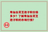 寿仙谷灵芝孢子粉价格多少？了解寿仙谷灵芝孢子粉的市场行情？