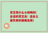 灵芝煲什么小孩喝好(合适的灵芝汤：适合儿童饮用的健康选择)