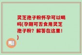 灵芝孢子粉怀孕可以喝吗(孕期可否食用灵芝孢子粉？解答在这里！)