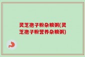 灵芝孢子粉杂粮粥(灵芝孢子粉营养杂粮粥)