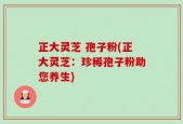 正大灵芝 孢子粉(正大灵芝：珍稀孢子粉助您养生)