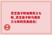 灵芝孢子粉加黄芪三七粉_灵芝孢子粉与黄芪三七粉的完美结合)